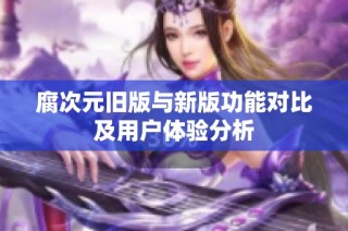 腐次元旧版与新版功能对比及用户体验分析