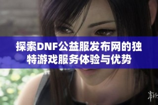 探索DNF公益服发布网的独特游戏服务体验与优势