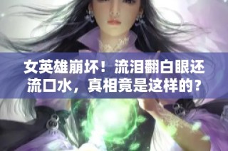 女英雄崩坏！流泪翻白眼还流口水，真相竟是这样的？