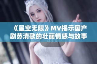 《星空无限》MV揭示国产剧苏清歌的壮丽情感与故事深度