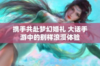 携手共赴梦幻婚礼 大话手游中的别样浪漫体验