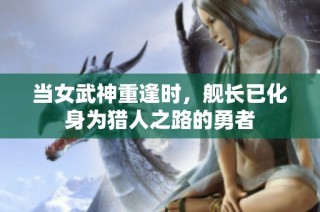 当女武神重逢时，舰长已化身为猎人之路的勇者