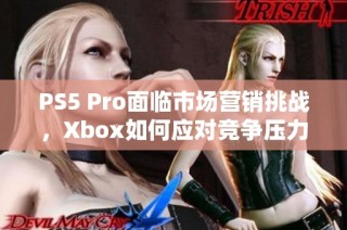 PS5 Pro面临市场营销挑战，Xbox如何应对竞争压力