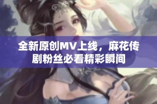 全新原创MV上线，麻花传剧粉丝必看精彩瞬间