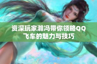 资深玩家瀚冯带你领略QQ飞车的魅力与技巧