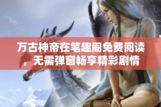 万古神帝在笔趣阁免费阅读，无需弹窗畅享精彩剧情