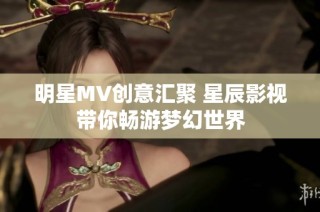 明星MV创意汇聚 星辰影视带你畅游梦幻世界