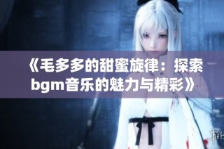 《毛多多的甜蜜旋律：探索bgm音乐的魅力与精彩》