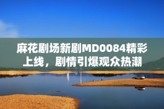 麻花剧场新剧MD0084精彩上线，剧情引爆观众热潮