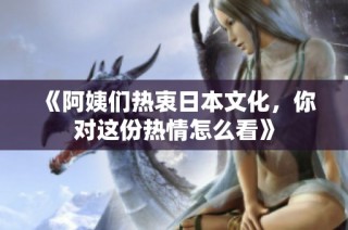 《阿姨们热衷日本文化，你对这份热情怎么看》