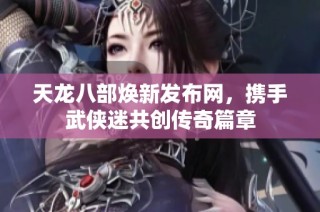 天龙八部焕新发布网，携手武侠迷共创传奇篇章