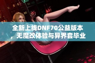 全新上线DNF70公益版本，无魔改体验与异界套毕业攻略分享