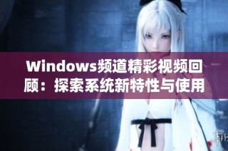 Windows频道精彩视频回顾：探索系统新特性与使用技巧