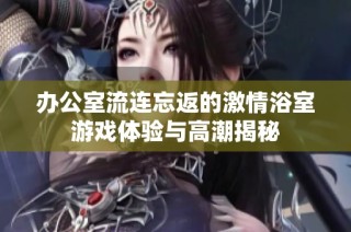 办公室流连忘返的激情浴室游戏体验与高潮揭秘