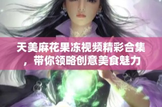 天美麻花果冻视频精彩合集，带你领略创意美食魅力