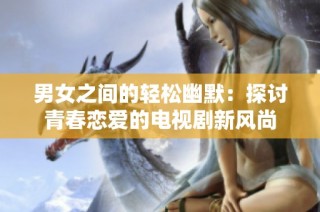 男女之间的轻松幽默：探讨青春恋爱的电视剧新风尚