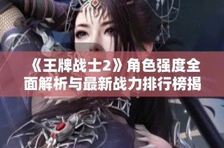 《王牌战士2》角色强度全面解析与最新战力排行榜揭晓