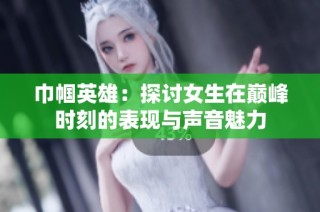 巾帼英雄：探讨女生在巅峰时刻的表现与声音魅力