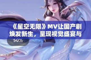 《星空无限》MV让国产剧焕发新生，呈现视觉盛宴与心灵震撼