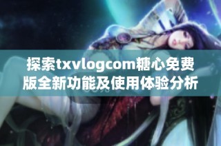 探索txvlogcom糖心免费版全新功能及使用体验分析