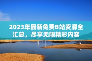 2023年最新免费B站资源全汇总，尽享无限精彩内容