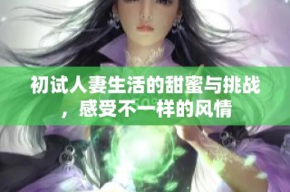 初试人妻生活的甜蜜与挑战，感受不一样的风情