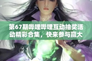 第67期哔哩哔哩互动抽奖活动精彩合集，快来参与赢大奖！