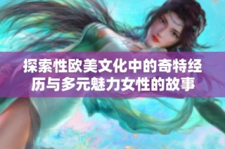 探索性欧美文化中的奇特经历与多元魅力女性的故事