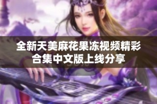 全新天美麻花果冻视频精彩合集中文版上线分享