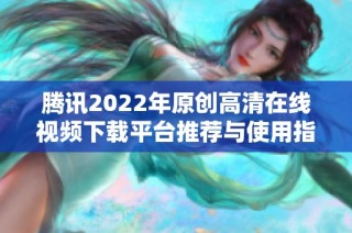 腾讯2022年原创高清在线视频下载平台推荐与使用指南