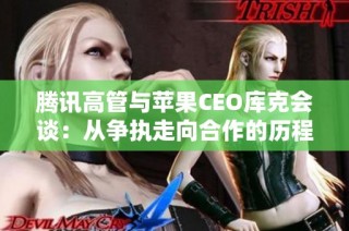 腾讯高管与苹果CEO库克会谈：从争执走向合作的历程探索