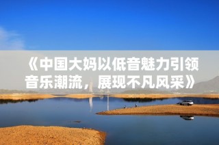 《中国大妈以低音魅力引领音乐潮流，展现不凡风采》