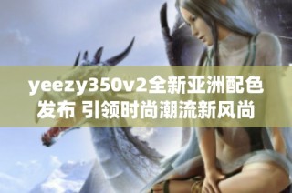 yeezy350v2全新亚洲配色发布 引领时尚潮流新风尚