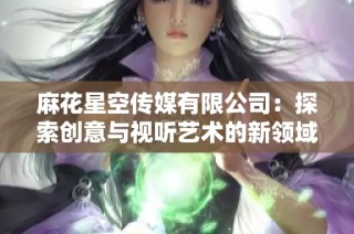 麻花星空传媒有限公司：探索创意与视听艺术的新领域