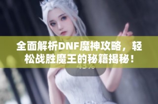 全面解析DNF魔神攻略，轻松战胜魔王的秘籍揭秘！