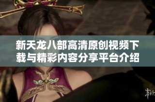 新天龙八部高清原创视频下载与精彩内容分享平台介绍