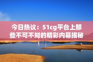 今日热议：51cg平台上那些不可不知的精彩内幕揭秘