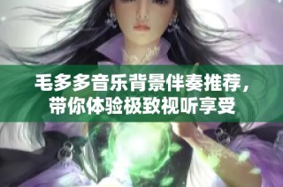 毛多多音乐背景伴奏推荐，带你体验极致视听享受