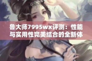 鲁大师7995wx评测：性能与实用性完美结合的全新体验