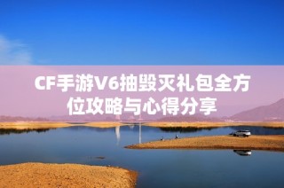 CF手游V6抽毁灭礼包全方位攻略与心得分享