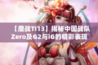 【鏖战TI13】揭秘中国战队Zero及G2与iG的精彩表现与前景