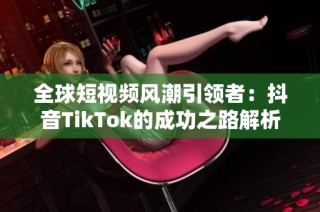 全球短视频风潮引领者：抖音TikTok的成功之路解析