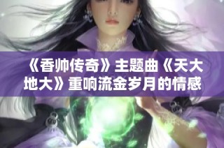 《香帅传奇》主题曲《天大地大》重响流金岁月的情感旋律