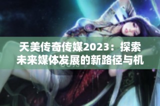 天美传奇传媒2023：探索未来媒体发展的新路径与机遇