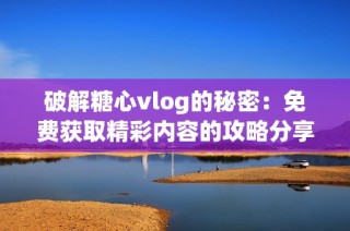 破解糖心vlog的秘密：免费获取精彩内容的攻略分享