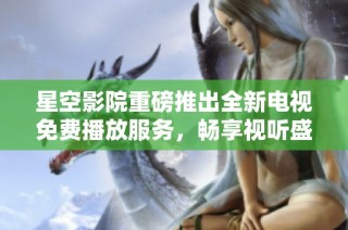 星空影院重磅推出全新电视免费播放服务，畅享视听盛宴