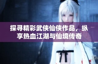 探寻精彩武侠仙侠作品，纵享热血江湖与仙境传奇