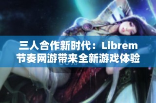 三人合作新时代：Librem节奏网游带来全新游戏体验