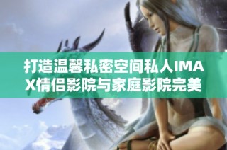 打造温馨私密空间私人IMAX情侣影院与家庭影院完美融合