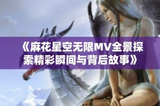 《麻花星空无限MV全景探索精彩瞬间与背后故事》